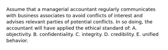 Assume that a managerial accountant regularly communicates with business associates to avoid conflicts of interest and advises relevant parties of potential conflicts. In so doing, the accountant will have applied the ethical standard of: A. objectivity. B. confidentiality. C. integrity. D. credibility. E. unified behavior.