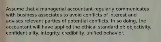 Assume that a managerial accountant regularly communicates with business associates to avoid conflicts of interest and advises relevant parties of potential conflicts. In so doing, the accountant will have applied the ethical standard of: objectivity. confidentiality. integrity. credibility. unified behavior.