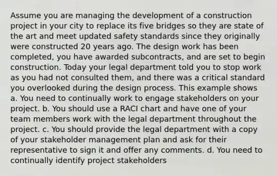 Assume you are managing the development of a construction project in your city to replace its five bridges so they are state of the art and meet updated safety standards since they originally were constructed 20 years ago. The design work has been completed, you have awarded subcontracts, and are set to begin construction. Today your legal department told you to stop work as you had not consulted them, and there was a critical standard you overlooked during the design process. This example shows a. You need to continually work to engage stakeholders on your project. b. You should use a RACI chart and have one of your team members work with the legal department throughout the project. c. You should provide the legal department with a copy of your stakeholder management plan and ask for their representative to sign it and offer any comments. d. You need to continually identify project stakeholders