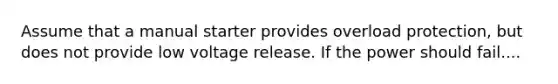 Assume that a manual starter provides overload protection, but does not provide low voltage release. If the power should fail....