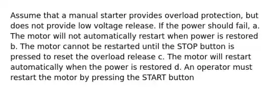 Assume that a manual starter provides overload protection, but does not provide low voltage release. If the power should fail, a. The motor will not automatically restart when power is restored b. The motor cannot be restarted until the STOP button is pressed to reset the overload release c. The motor will restart automatically when the power is restored d. An operator must restart the motor by pressing the START button