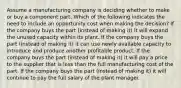 Assume a manufacturing company is deciding whether to make or buy a component part. Which of the following indicates the need to include an opportunity cost when making the decision? If the company buys the part (instead of making it) it will expand the unused capacity within its plant. If the company buys the part (instead of making it) it can use newly available capacity to introduce and produce another profitable product. If the company buys the part (instead of making it) it will pay a price to the supplier that is less than the full manufacturing cost of the part. If the company buys the part (instead of making it) it will continue to pay the full salary of the plant manager.