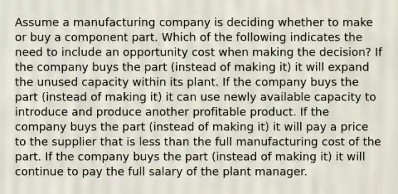 Assume a manufacturing company is deciding whether to make or buy a component part. Which of the following indicates the need to include an opportunity cost when making the decision? If the company buys the part (instead of making it) it will expand the unused capacity within its plant. If the company buys the part (instead of making it) it can use newly available capacity to introduce and produce another profitable product. If the company buys the part (instead of making it) it will pay a price to the supplier that is less than the full manufacturing cost of the part. If the company buys the part (instead of making it) it will continue to pay the full salary of the plant manager.