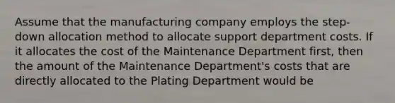 Assume that the manufacturing company employs the step-down allocation method to allocate support department costs. If it allocates the cost of the Maintenance Department first, then the amount of the Maintenance Department's costs that are directly allocated to the Plating Department would be