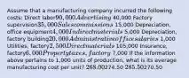 Assume that a manufacturing company incurred the following costs: Direct labor90,000 Advertising 40,000 Factory supervision35,000 Sales commissions 15,000 Depreciation, office equipment4,000 Indirect materials 5,000 Depreciation, factory building20,000 Administrative office salaries 1,000 Utilities, factory2,500 Direct materials 105,000 Insurance, factory6,000 Property taxes, factory 7,000 If the information above pertains to 1,000 units of production, what is its average manufacturing cost per unit? 268.00274.50 285.50270.50