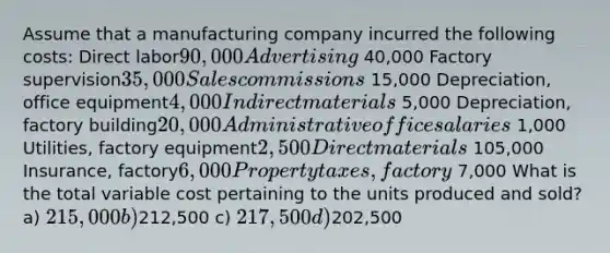 Assume that a manufacturing company incurred the following costs: Direct labor90,000 Advertising 40,000 Factory supervision35,000 Sales commissions 15,000 Depreciation, office equipment4,000 Indirect materials 5,000 Depreciation, factory building20,000 Administrative office salaries 1,000 Utilities, factory equipment2,500 Direct materials 105,000 Insurance, factory6,000 Property taxes, factory 7,000 What is the total variable cost pertaining to the units produced and sold? a) 215,000 b)212,500 c) 217,500 d)202,500