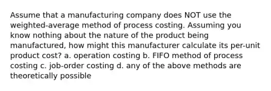 Assume that a manufacturing company does NOT use the weighted-average method of process costing. Assuming you know nothing about the nature of the product being manufactured, how might this manufacturer calculate its per-unit product cost? a. operation costing b. FIFO method of process costing c. job-order costing d. any of the above methods are theoretically possible