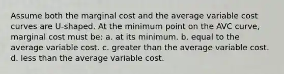 Assume both the marginal cost and the average variable cost curves are U-shaped. At the minimum point on the AVC curve, marginal cost must be: a. ​at its minimum. b. ​equal to the average variable cost. c. greater than the average variable cost. d. ​less than the average variable cost.