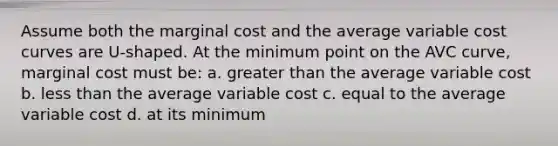 Assume both the marginal cost and the average variable cost curves are U-shaped. At the minimum point on the AVC curve, marginal cost must be: a. greater than the average variable cost b. less than the average variable cost c. equal to the average variable cost d. at its minimum