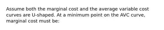 Assume both the marginal cost and the average variable cost curves are U-shaped. At a minimum point on the AVC curve, marginal cost must be: