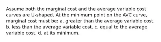 Assume both the marginal cost and the average variable cost curves are U-shaped. At the minimum point on the AVC curve, marginal cost must be: a. greater than the average variable cost. b. ​less than the average variable cost. c. ​equal to the average variable cost. d. ​at its minimum.