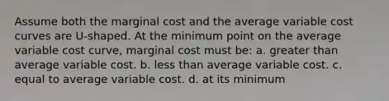 Assume both the marginal cost and the average variable cost curves are U-shaped. At the minimum point on the average variable cost curve, marginal cost must be: a. <a href='https://www.questionai.com/knowledge/ktgHnBD4o3-greater-than' class='anchor-knowledge'>greater than</a> average variable cost. b. <a href='https://www.questionai.com/knowledge/k7BtlYpAMX-less-than' class='anchor-knowledge'>less than</a> average variable cost. c. equal to average variable cost. d. at its minimum