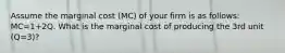 Assume the marginal cost (MC) of your firm is as follows: MC=1+2Q. What is the marginal cost of producing the 3rd unit (Q=3)?