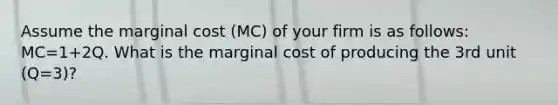 Assume the marginal cost (MC) of your firm is as follows: MC=1+2Q. What is the marginal cost of producing the 3rd unit (Q=3)?