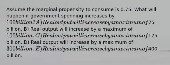 Assume the marginal propensity to consume is 0.75. What will happen if government spending increases by 100 billion? A) Real output will increase by a maximum of75 billion. B) Real output will increase by a maximum of 100 billion. C) Real output will increase by a maximum of175 billion. D) Real output will increase by a maximum of 300 billion. E) Real output will increase by a maximum of400 billion.