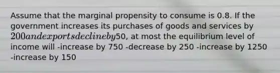 Assume that the marginal propensity to consume is 0.8. If the government increases its purchases of goods and services by 200 and exports decline by50, at most the equilibrium level of income will -increase by 750 -decrease by 250 -increase by 1250 -increase by 150