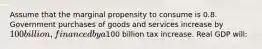 Assume that the marginal propensity to consume is 0.8. Government purchases of goods and services increase by 100 billion, financed by a100 billion tax increase. Real GDP will: