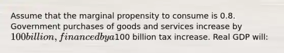 Assume that the marginal propensity to consume is 0.8. Government purchases of goods and services increase by 100 billion, financed by a100 billion tax increase. Real GDP will: