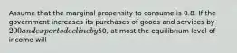 Assume that the marginal propensity to consume is 0.8. If the government increases its purchases of goods and services by 200 and exports decline by50, at most the equilibrium level of income will