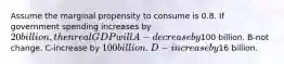 Assume the marginal propensity to consume is 0.8. If government spending increases by 20 billion, then real GDP will A-decrease by100 billion. B-not change. C-increase by 100 billion. D-increase by16 billion.