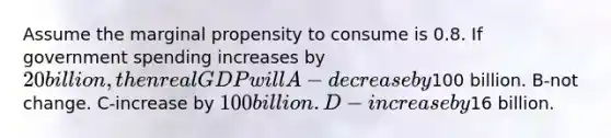 Assume the marginal propensity to consume is 0.8. If government spending increases by 20 billion, then real GDP will A-decrease by100 billion. B-not change. C-increase by 100 billion. D-increase by16 billion.