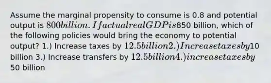 Assume the marginal propensity to consume is 0.8 and potential output is 800 billion. If actual real GDP is850 billion, which of the following policies would bring the economy to potential output? 1.) Increase taxes by 12.5 billion 2.) Increase taxes by10 billion 3.) Increase transfers by 12.5 billion 4.) increase taxes by50 billion