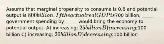 Assume that marginal propensity to consume is 0.8 and potential output is 800 billion. If the actual real GDP is700 billion, _____ government spending by _____ would bring the economy to potential output. A) increasing; 25 billion B) increasing;100 billion C) increasing; 20 billion D) decreasing;100 billion