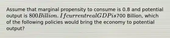 Assume that marginal propensity to consume is 0.8 and potential output is 800 Billion. If current real GDP is700 Billion, which of the following policies would bring the economy to potential output?