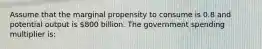 Assume that the marginal propensity to consume is 0.8 and potential output is 800 billion. The government spending multiplier is: