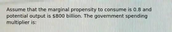 Assume that the marginal propensity to consume is 0.8 and potential output is 800 billion. The government spending multiplier is: