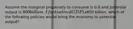 Assume the marginal propensity to consume is 0.8 and potential output is 800 billion. If actual real GDP is850 billion, which of the following policies would bring the economy to potential output?