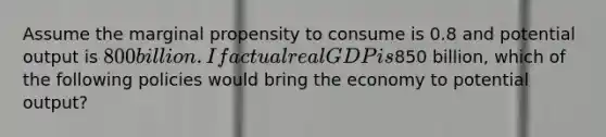 Assume the marginal propensity to consume is 0.8 and potential output is 800 billion. If actual real GDP is850 billion, which of the following policies would bring the economy to potential output?