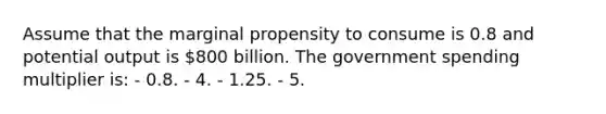 Assume that the marginal propensity to consume is 0.8 and potential output is 800 billion. The government spending multiplier is: - 0.8. - 4. - 1.25. - 5.