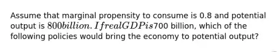 Assume that marginal propensity to consume is 0.8 and potential output is 800 billion. If real GDP is700 billion, which of the following policies would bring the economy to potential output?