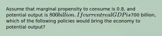 Assume that marginal propensity to consume is 0.8, and potential output is 800 billion. If current real GDP is700 billion, which of the following policies would bring the economy to potential output?