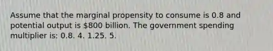 Assume that the marginal propensity to consume is 0.8 and potential output is 800 billion. The government spending multiplier is: 0.8. 4. 1.25. 5.