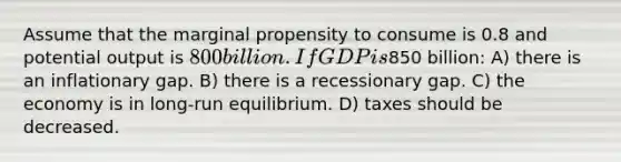 Assume that the marginal propensity to consume is 0.8 and potential output is 800 billion. If GDP is850 billion: A) there is an inflationary gap. B) there is a recessionary gap. C) the economy is in long-run equilibrium. D) taxes should be decreased.