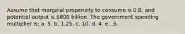 Assume that marginal propensity to consume is 0.8, and potential output is 800 billion. The government spending multiplier is: a. 5. b. 1.25. c. 10. d. 4. e. .5.