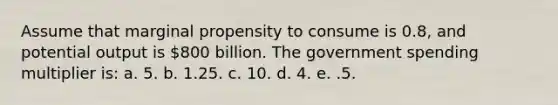 Assume that marginal propensity to consume is 0.8, and potential output is 800 billion. The government spending multiplier is: a. 5. b. 1.25. c. 10. d. 4. e. .5.