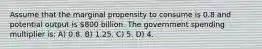 Assume that the marginal propensity to consume is 0.8 and potential output is 800 billion. The government spending multiplier is: A) 0.8. B) 1.25. C) 5. D) 4.