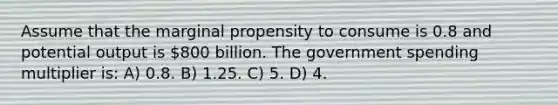 Assume that the marginal propensity to consume is 0.8 and potential output is 800 billion. The government spending multiplier is: A) 0.8. B) 1.25. C) 5. D) 4.