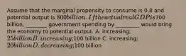 Assume that the marginal propensity to consume is 0.8 and potential output is 800 billion. If the actual real GDP is700 billion, ________ government spending by _________ would bring the economy to potential output. A. increasing; 25 billion B. increasing;100 billion C. increasing; 20 billion D. decreasing;100 billion