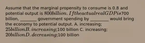 Assume that the marginal propensity to consume is 0.8 and potential output is 800 billion. If the actual real GDP is700 billion, ________ government spending by _________ would bring the economy to potential output. A. increasing; 25 billion B. increasing;100 billion C. increasing; 20 billion D. decreasing;100 billion