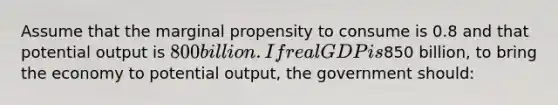 Assume that the marginal propensity to consume is 0.8 and that potential output is 800 billion. If real GDP is850 billion, to bring the economy to potential output, the government should: