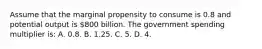 Assume that the marginal propensity to consume is 0.8 and potential output is 800 billion. The government spending multiplier is: A. 0.8. B. 1.25. C. 5. D. 4.