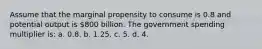 Assume that the marginal propensity to consume is 0.8 and potential output is 800 billion. The government spending multiplier is: a. 0.8. b. 1.25. c. 5. d. 4.