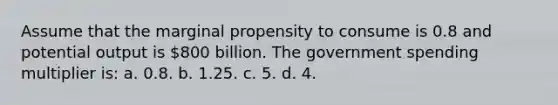 Assume that the marginal propensity to consume is 0.8 and potential output is 800 billion. The government spending multiplier is: a. 0.8. b. 1.25. c. 5. d. 4.