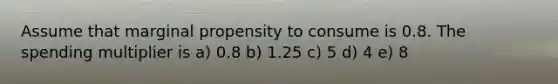 Assume that marginal propensity to consume is 0.8. The spending multiplier is a) 0.8 b) 1.25 c) 5 d) 4 e) 8