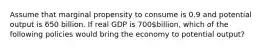 Assume that marginal propensity to consume is 0.9 and potential output is 650 billion. If real GDP is 700billion, which of the following policies would bring the economy to potential output?