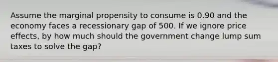 Assume the marginal propensity to consume is 0.90 and the economy faces a recessionary gap of 500. If we ignore price effects, by how much should the government change lump sum taxes to solve the gap?